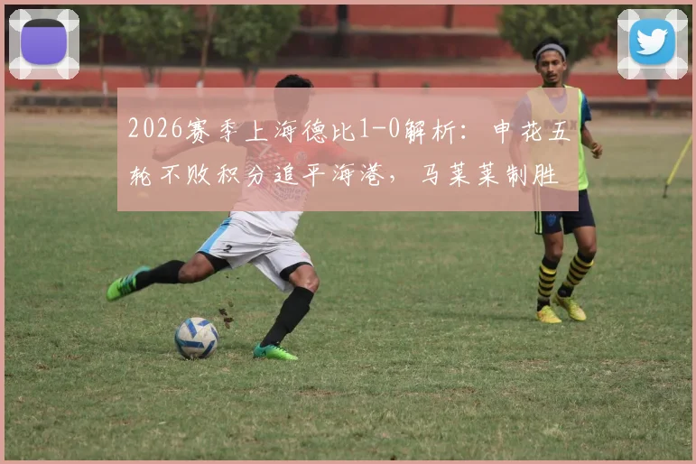 2026赛季上海德比1-0解析：申花五轮不败积分追平海港，马莱莱制胜球全场回放与技术统计盘点