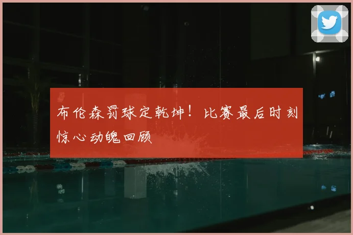 布伦森罚球定乾坤！比赛最后时刻惊心动魄回顾