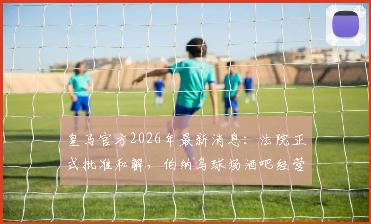 皇马官方2026年最新消息：法院正式批准和解，伯纳乌球场酒吧经营管理权回归详解