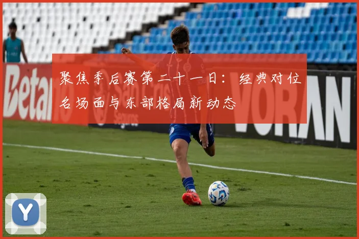 聚焦季后赛第二十一日：经典对位名场面与东部格局新动态