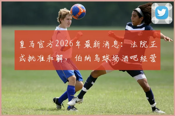 皇马官方2026年最新消息：法院正式批准和解，伯纳乌球场酒吧经营管理权回归详解