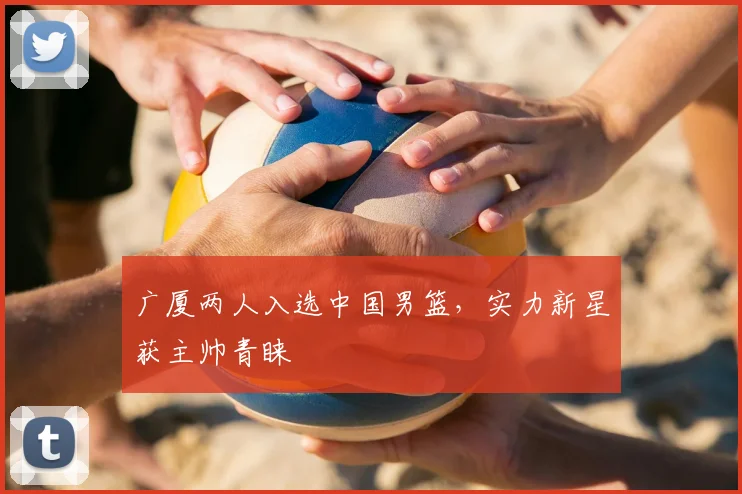 广厦两人入选中国男篮,实力新星获主帅青睐