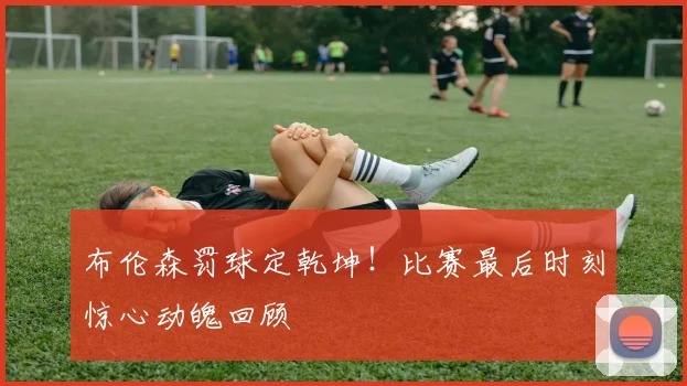 布伦森罚球定乾坤!比赛最后时刻惊心动魄回顾