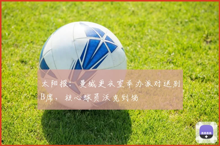 太阳报：曼城更衣室举办派对送别B席，核心球员沃克到场