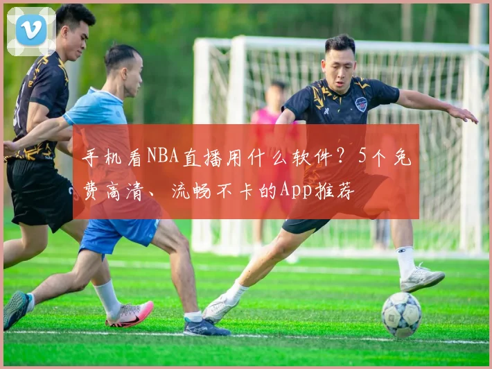 手机看NBA直播用什么软件?5个免费高清、流畅不卡的App推荐