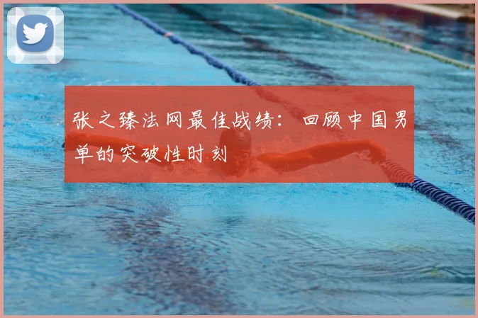张之臻法网最佳战绩：回顾中国男单的突破性时刻