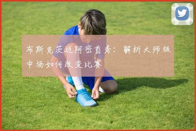 布斯克茨迈阿密首秀：解析大师级中场如何改变比赛