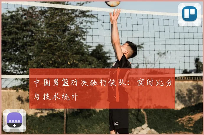 中国男篮对决独行侠队：实时比分与技术统计