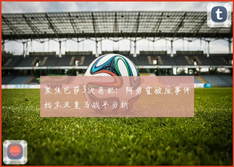 聚焦巴萨3次恶犯：阿劳霍被废事件始末及皇马战平分析