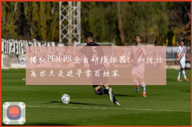揭秘PGM P8全自研模拟器:如何让高尔夫走进寻常百姓家