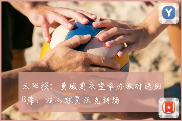 太阳报：曼城更衣室举办派对送别B席，核心球员沃克到场